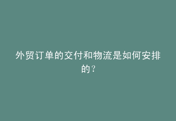 外贸订单的交付和物流是如何安排的？