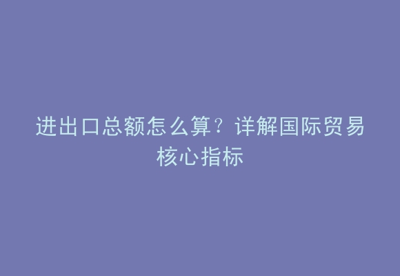 进出口总额怎么算？详解国际贸易核心指标