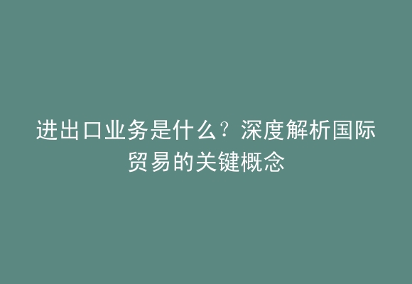 进出口业务是什么？深度解析国际贸易的关键概念