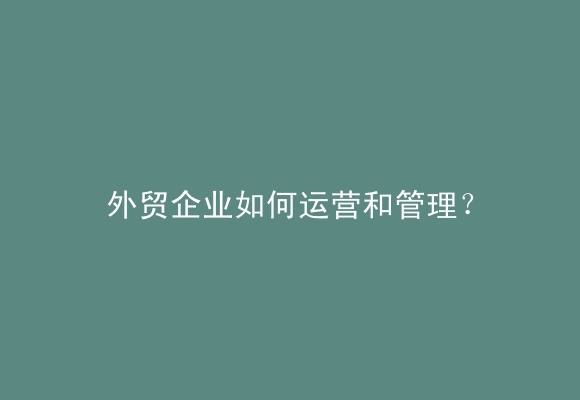 外贸企业如何运营和管理？