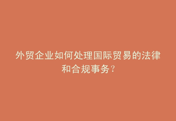 外贸企业如何处理国际贸易的法律和合规事务？