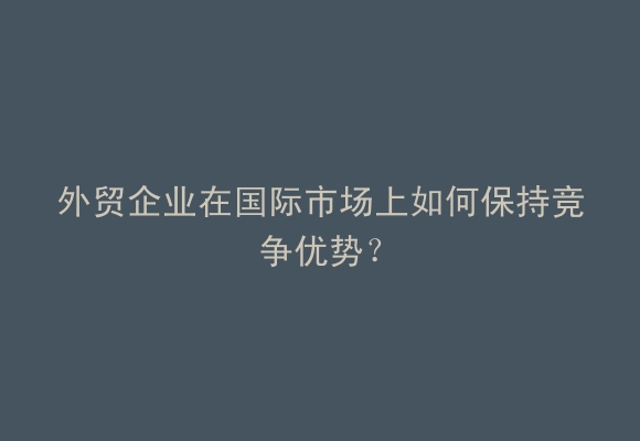 外贸企业在国际市场上如何保持竞争优势？