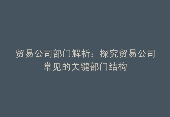 贸易公司部门解析：探究贸易公司常见的关键部门结构