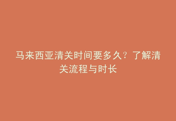 马来西亚清关时间要多久？了解清关流程与时长