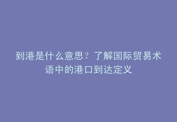 到港是什么意思？了解国际贸易术语中的港口到达定义