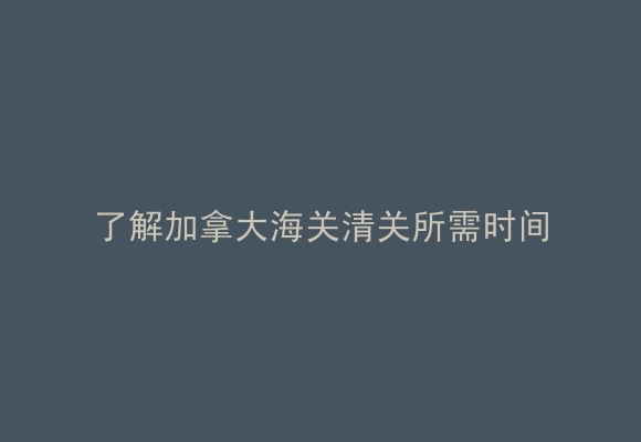 了解加拿大海关清关所需时间