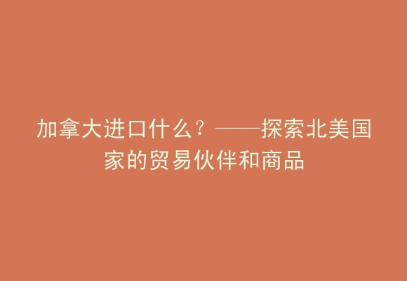 加拿大进口什么？——探索北美国家的贸易伙伴和商品