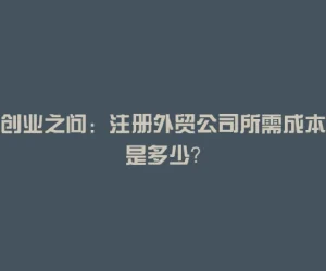 创业之问：注册外贸公司所需成本是多少？