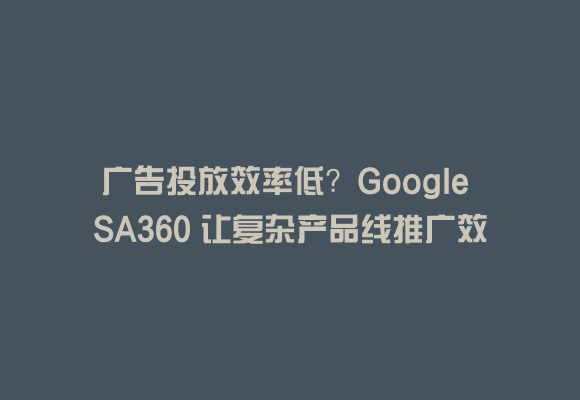 广告投放效率低?google sa360 让复杂产品线推广效果直接拉满 50%