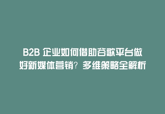 B2b 企业如何借助谷歌平台做好新媒体营销？多维策略全解析