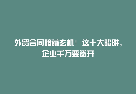 外贸合同暗藏玄机！这十大陷阱，企业千万要避开