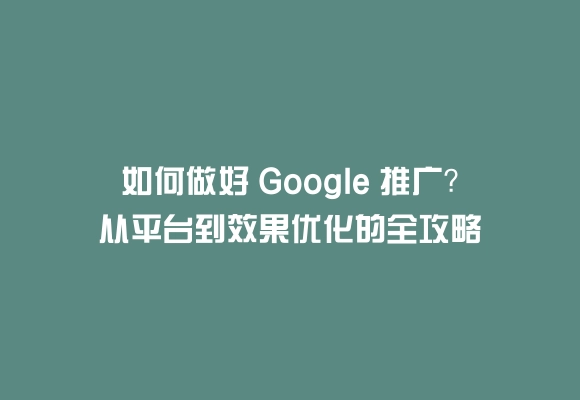 如何做好 google 推广？从平台到效果优化的全攻略