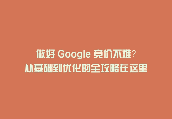 做好 google 竞价不难？从基础到优化的全攻略在这里