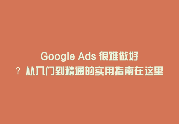 Google ads 很难做好？从入门到精通的实用指南在这里