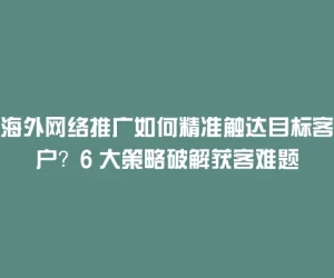 海外网络推广如何精准触达目标客户？6 大策略破解获客难题
