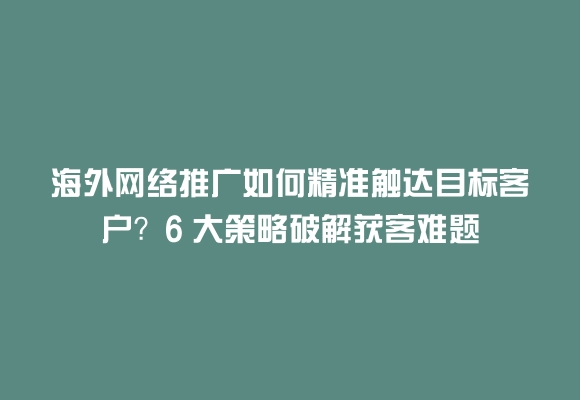 海外网络推广如何精准触达目标客户?6 大策略破解获客难题