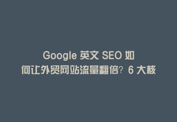 Google 英文 seo 如何让外贸网站流量翻倍？6 大核心优化策略