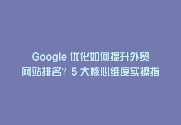 Google 优化如何提升外贸网站排名？5 大核心维度实操指南