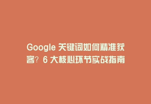 Google 关键词如何精准获客?6 大核心环节实战指南
