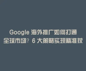 Google 海外推广如何打通全球市场？6 大策略实现精准获客