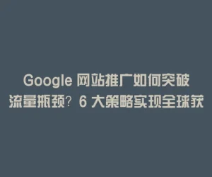 Google 网站推广如何突破流量瓶颈？6 大策略实现全球获客