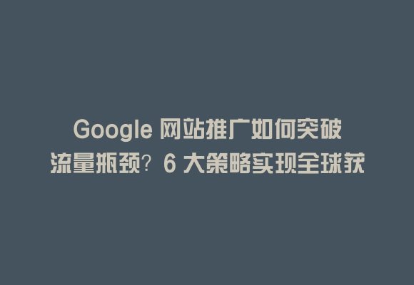 Google 网站推广如何突破流量瓶颈？6 大策略实现全球获客