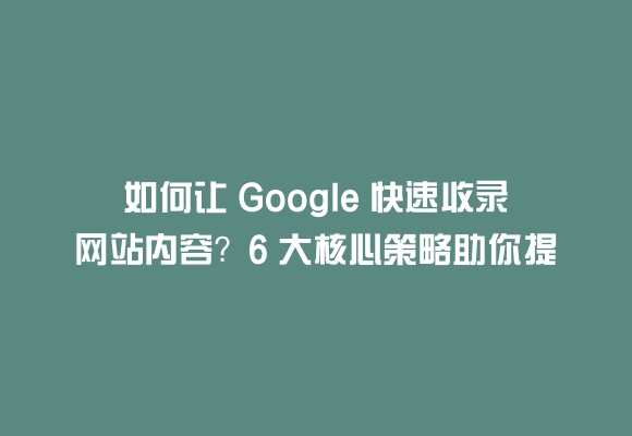 如何让 google 快速收录网站内容？6 大核心策略助你提升收录效率