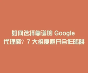 如何选择靠谱的 Google 代理商？7 大维度避开合作陷阱