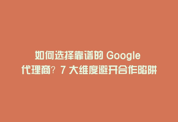 如何选择靠谱的 google 代理商？7 大维度避开合作陷阱