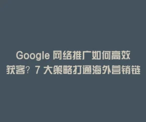 Google 网络推广如何高效获客？7 大策略打通海外营销链路