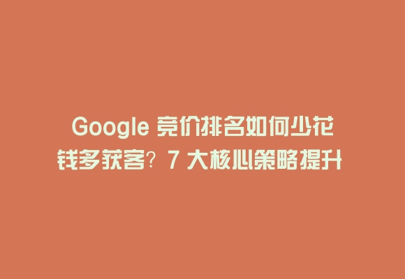 Google 竞价排名如何少花钱多获客?7 大核心策略提升 roi