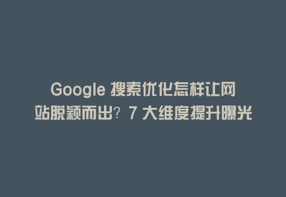 Google 搜索优化怎样让网站脱颖而出？7 大维度提升曝光与转化