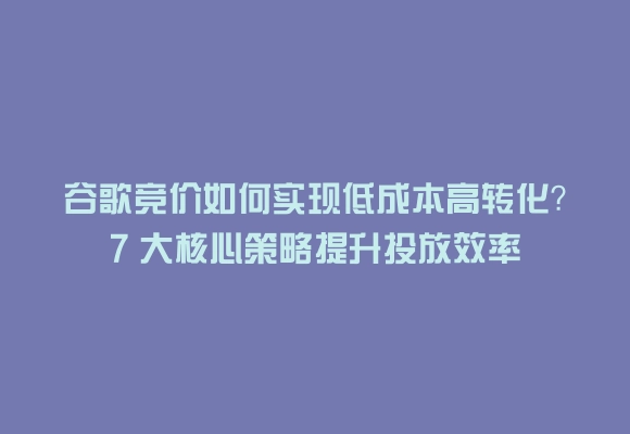 谷歌竞价如何实现低成本高转化？7 大核心策略提升投放效率