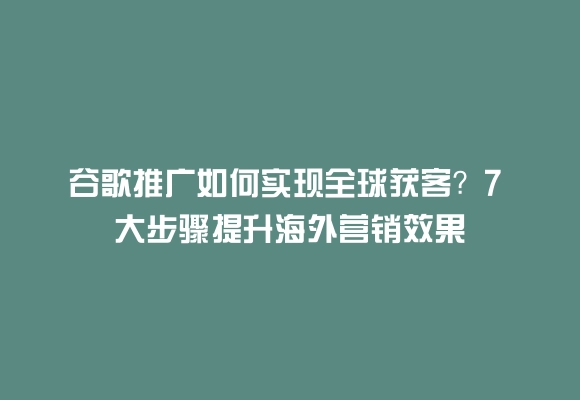 谷歌推广如何实现全球获客?7 大步骤提升海外营销效果