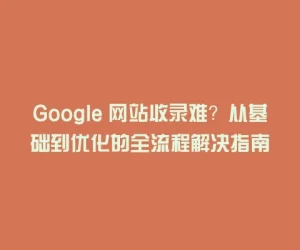 Google 网站收录难？从基础到优化的全流程解决指南