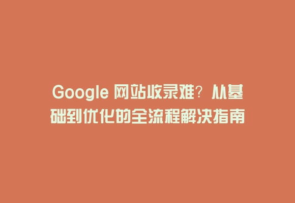 Google 网站收录难？从基础到优化的全流程解决指南