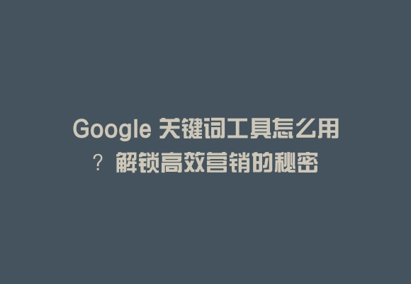 Google 关键词工具怎么用？解锁高效营销的秘密