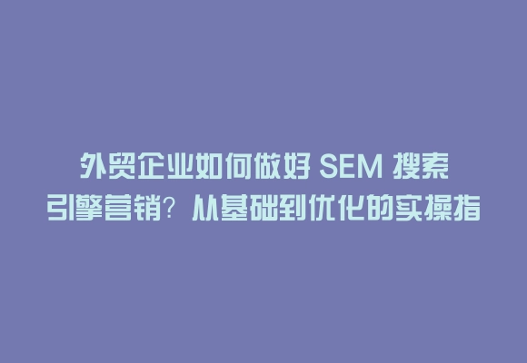 外贸企业如何做好 sem 搜索引擎营销?从基础到优化的实操指南