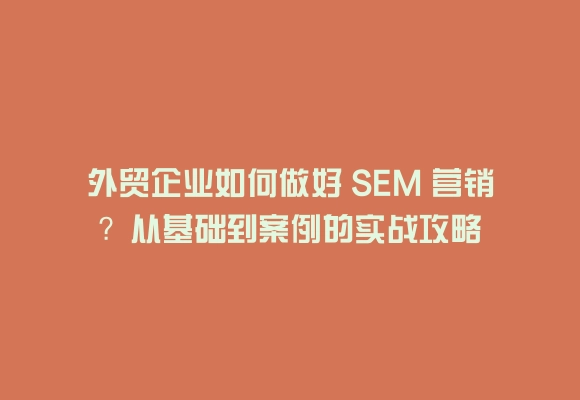 外贸企业如何做好 sem 营销？从基础到案例的实战攻略