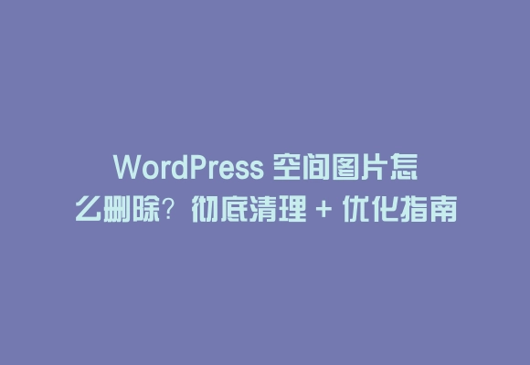 Wordpress 空间图片怎么删除？彻底清理 + 优化指南