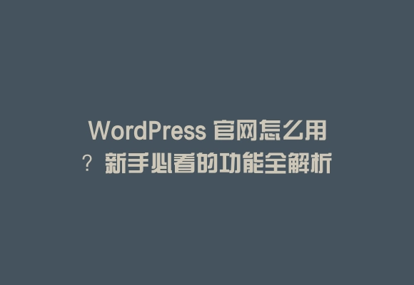 Wordpress 官网怎么用?新手必看的功能全解析
