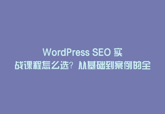 Wordpress seo 实战课程怎么选?从基础到案例的全面指南