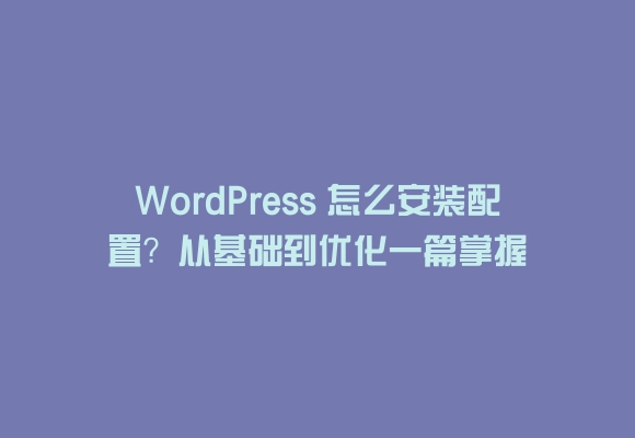 Wordpress 怎么安装配置？从基础到优化一篇掌握