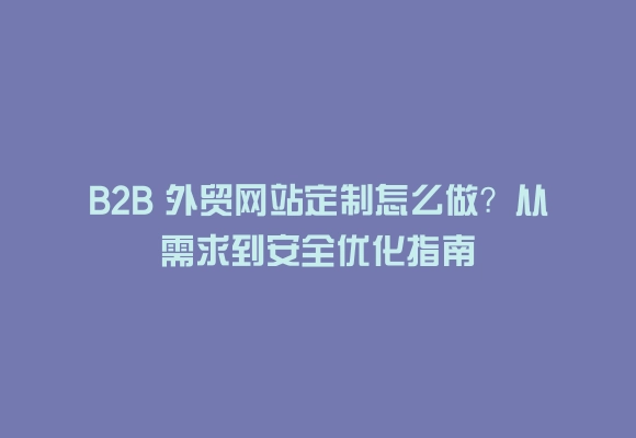 B2b 外贸网站定制怎么做?从需求到安全优化指南