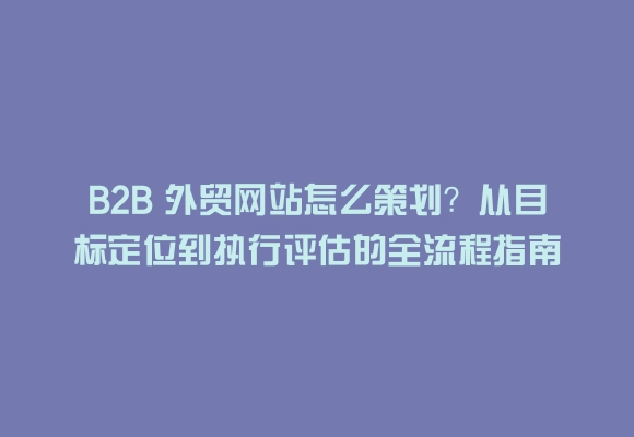 B2b 外贸网站怎么策划？从目标定位到执行评估的全流程指南