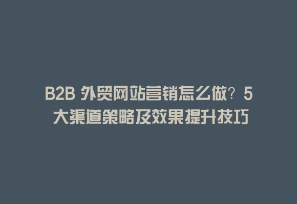 B2b 外贸网站营销怎么做？5 大渠道策略及效果提升技巧