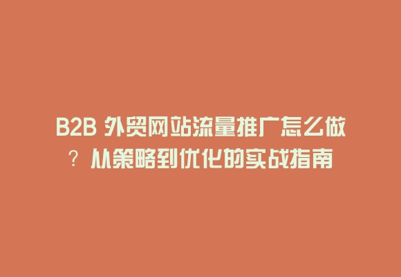 B2b 外贸网站流量推广怎么做？从策略到优化的实战指南