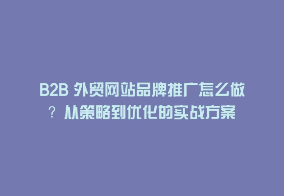 B2b 外贸网站品牌推广怎么做?从策略到优化的实战方案