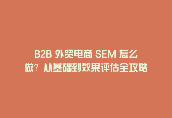B2b 外贸电商 sem 怎么做？从基础到效果评估全攻略