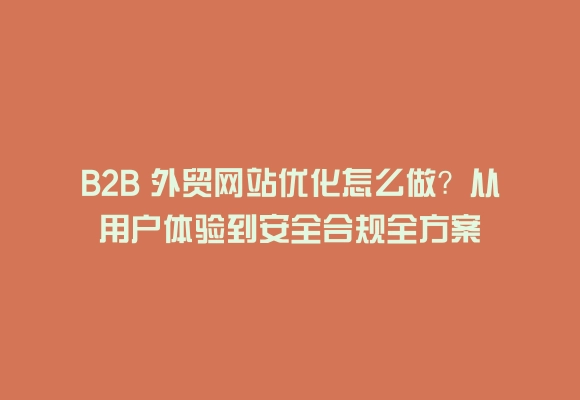 B2b 外贸网站优化怎么做？从用户体验到安全合规全方案